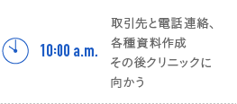 10:00a.m.　取引先と電話連絡、各種資料作成　その後クリニックに向かう