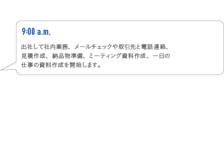 9:00a.m.　出社して車内業務、メールチェックや取引先と電話連絡、見積作成、納品物準備、ミーティング資料作成、一日の仕事の資料作成を開始します。