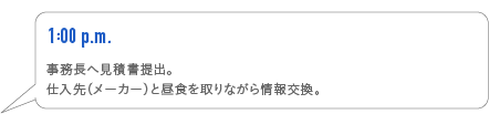 1:00p.m.　事務長へ見積書提出。仕入先（メーカー）と昼食を取りながら情報交換。