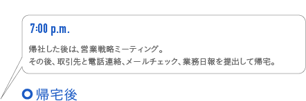 7:00p.m.　帰社した後は、営業戦略ミーティング。その後、取引先と電話連絡、メールチェック、業務日報を提出して帰宅。