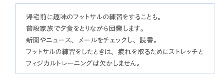 帰宅前に趣味のフットサルの練習をすることも。普段家族で夕食をとりながら団欒します。新聞やニュース、メールをチェックし、読書。フットサルの練習をしたときは、疲れを取るためにストレッチとフィジカルトレーニングは欠かしません。