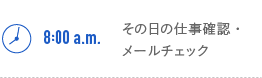 8:00a.m.　その日の仕事確認・メールチェック