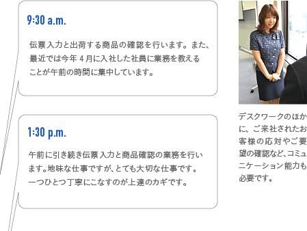 9:30a.m.　伝票入力と出荷する商品の確認を行います。また、最近では今年4月に入社した社員に業務を教えるのも午前の時間に集中しています。