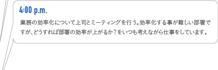 4:00p.m.　業務の効率化について上司とミーティングを行う。効率化する事が難しい部署ですが、どうすれば部署の効率が上がるか？をいつも考えながら仕事をしています。