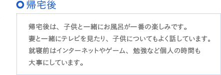 帰宅後は、子供と一緒にお風呂が一番の楽しみです。妻と一緒にテレビを見たり、子供についてもよく話しています。就寝前はインターネットやゲーム、勉強など個人の時間も大事にしています。